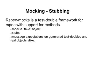 Mocking - Stubbing
Rspec-mocks is a test-double framework for
rspec with support for methods
o mock a `fake` object
o stubs
o message expectations on generated test-doubles and
real objects alike.
 
