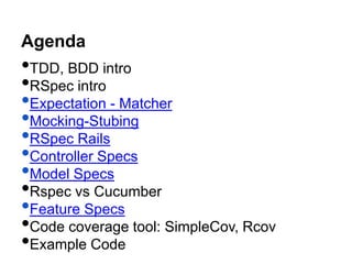 Agenda
•TDD, BDD intro
•RSpec intro
•Expectation - Matcher
•Mocking-Stubing
•RSpec Rails
•Controller Specs
•Model Specs
•Rspec vs Cucumber
•Feature Specs
•Code coverage tool: SimpleCov, Rcov
•Example Code
 