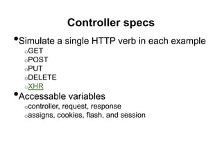 Controller specs
•Simulate a single HTTP verb in each example
o GET
o POST
o PUT
o DELETE
o XHR
•Accessable variables
o controller, request, response
o assigns, cookies, flash, and session
 