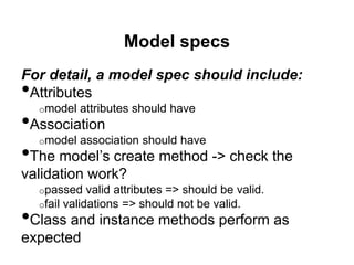 Model specs
For detail, a model spec should include:
•Attributes
o model attributes should have
•Association
o model association should have
•The model’s create method -> check the
validation work?
o passed valid attributes => should be valid.
o fail validations => should not be valid.
•Class and instance methods perform as
expected
 