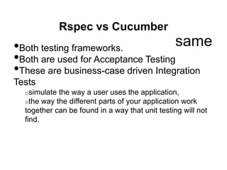 Rspec vs Cucumber
•Both testing frameworks.
•Both are used for Acceptance Testing
•These are business-case driven Integration
Tests
o simulate the way a user uses the application,
o the way the different parts of your application work
together can be found in a way that unit testing will not
find.
same
 