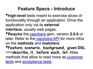 Feature Specs - Introduce
•high-level tests meant to exercise slices of
functionality through an application. Drive the
application only via its external interface,
usually web pages.
•Require the capybara gem, version 2.0.0 or
later. Refer to the capybara API for more infos
on the methods and matchers
•Feature, scenario, background,
given DSL <=>describe, it, before
each, let. Alias methods that allow to read
more as customer tests and acceptance tests.
 