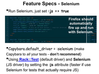 Feature Specs - Selenium
First, add Capybara to your
Gemfile:
In spec/spec_helper.rb,
add two require calls for
Capybara near the top
•Run Selenium, just set :js => true
Firefox should
automatically
fire up and run
with Selenium.
•Capybara.default_driver = :selenium (make
Capybara to all your tests - don’t recommend)
•Using Rack::Test (default driver) and Selenium
(JS driver) by setting the :js attribute (faster if use
Selenium for tests that actually require JS)
 