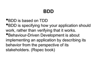 BDD
•BDD is based on TDD
•BDD is specifying how your application should
work, rather than verifying that it works.
•Behaviour-Driven Development is about
implementing an application by describing its
behavior from the perspective of its
stakeholders. (Rspec book)
 