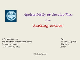 Applicability of Service Tax
on
Banking services
A Presentation for By
The Rajasthan Urban Co-Op. Banks Dr. Sanjiv Agarwal
Federation Limited FCA, FCS
21st February, 2015 Jaipur
© Dr. Sanjiv Agarwal
 