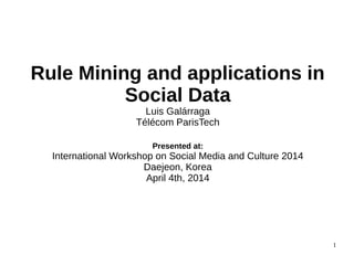 Rule Mining and applications in
Social Data
Luis Galárraga
Télécom ParisTech
Presented at:
International Workshop on Social Media and Culture 2014
Daejeon, Korea
April 4th, 2014
1
 