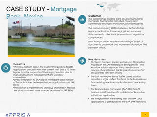 *
CASE STUDY - Mortgage
Bank, Mexico Customer
The customer is a leading bank in Mexico providing
mortgage financing for individual housing and
commercial lending to the construction companies.
The customer is using IBM Lotus Notes, .NET and other
legacy applications for managing loan processes,
disbursements, collections, payments and regulatory
compliances.
Most loan processes require maintaining of physical
documents, paperwork and movement of physical files
between offices.
Our Solution
• Our team has been implementing Loan Origination
Process on the SAP NetWeaver BPM platform – the
workflow solution replaces the current manual
process of excel based tracking and movement of
physical files between offices.
• The SAP NetWeaver Portal / BPM based solution
provides a single unified frontend to the business user
for capturing new loan applications and processing
them.
• The Business Rules Framework (SAP BRM) has 70
business rules for automatic validation of key values
in the loan application.
• We integrate with the existing .NET and IBM Lotus
applications to get data into the SAP BPM workflows.
Benefits
•The new platform allows the customer to process 50,000
applications annually with their current staff (this is 10 times
higher than the capacity of their legacy solution due to
manual document management and workflow
capabilities).
•Direct integration to SAP allows immediate data transfer
of financial values between the loan application and SAP
FICO.
•The solution is implemented across 22 branches in Mexico.
We plan to convert more manual processes to SAP BPM.
 