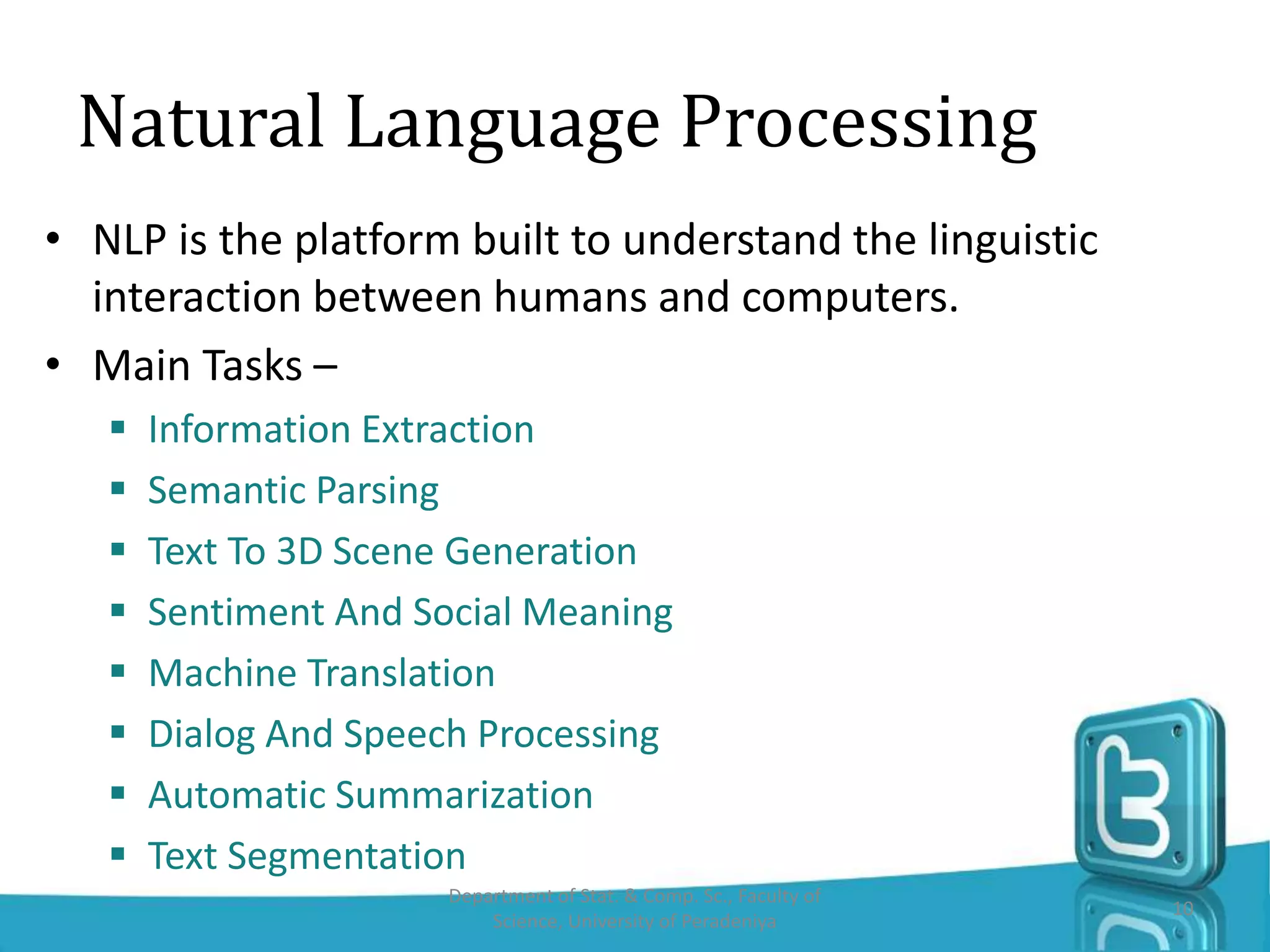 Natural Language Processing
• NLP is the platform built to understand the linguistic
interaction between humans and computers.
• Main Tasks –
 Information Extraction
 Semantic Parsing
 Text To 3D Scene Generation
 Sentiment And Social Meaning
 Machine Translation
 Dialog And Speech Processing
 Automatic Summarization
 Text Segmentation
Department of Stat. & Comp. Sc., Faculty of
Science, University of Peradeniya
10
 