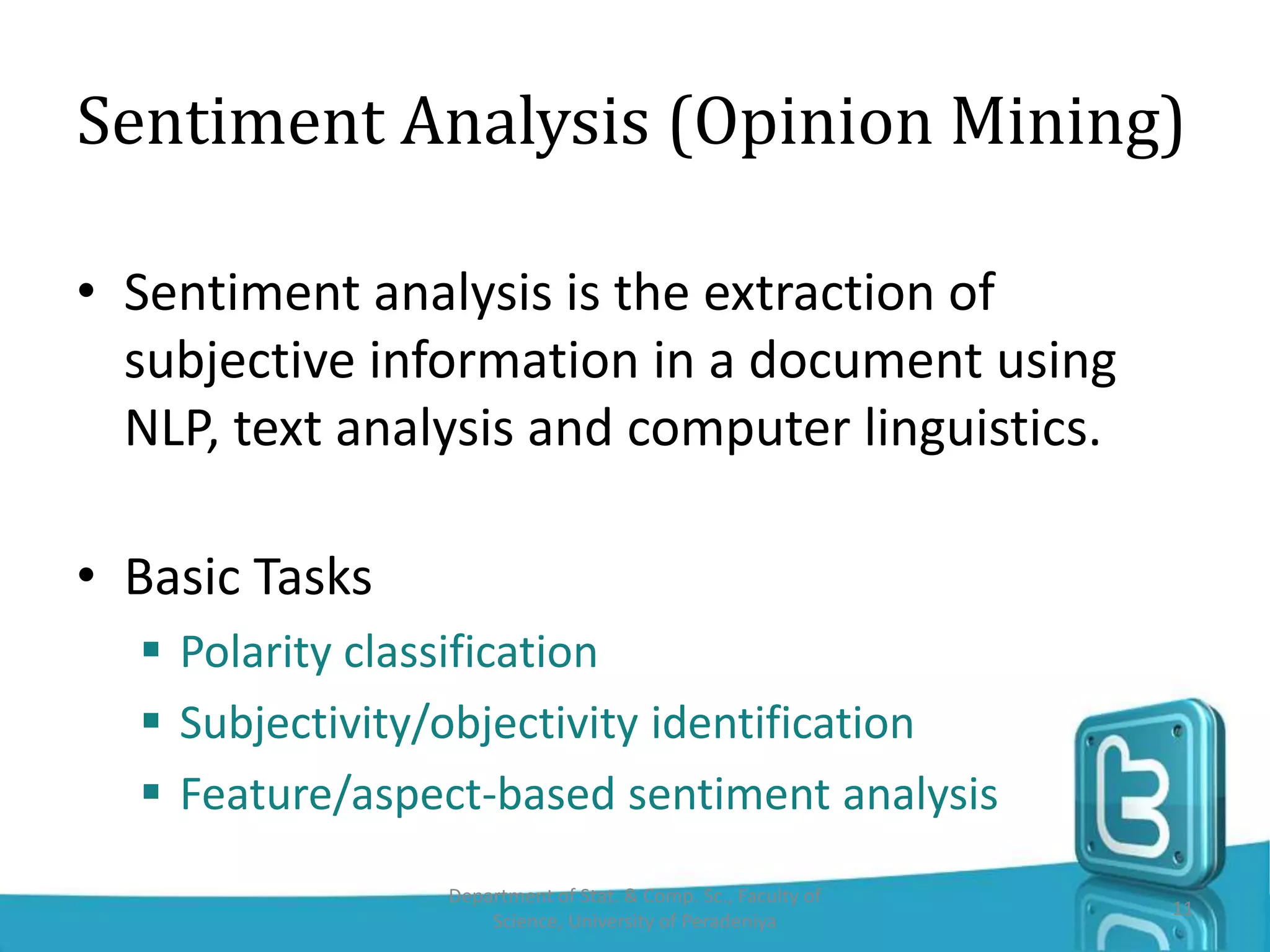 • Sentiment analysis is the extraction of
subjective information in a document using
NLP, text analysis and computer linguistics.
• Basic Tasks
 Polarity classification
 Subjectivity/objectivity identification
 Feature/aspect-based sentiment analysis
Sentiment Analysis (Opinion Mining)
11
Department of Stat. & Comp. Sc., Faculty of
Science, University of Peradeniya
 