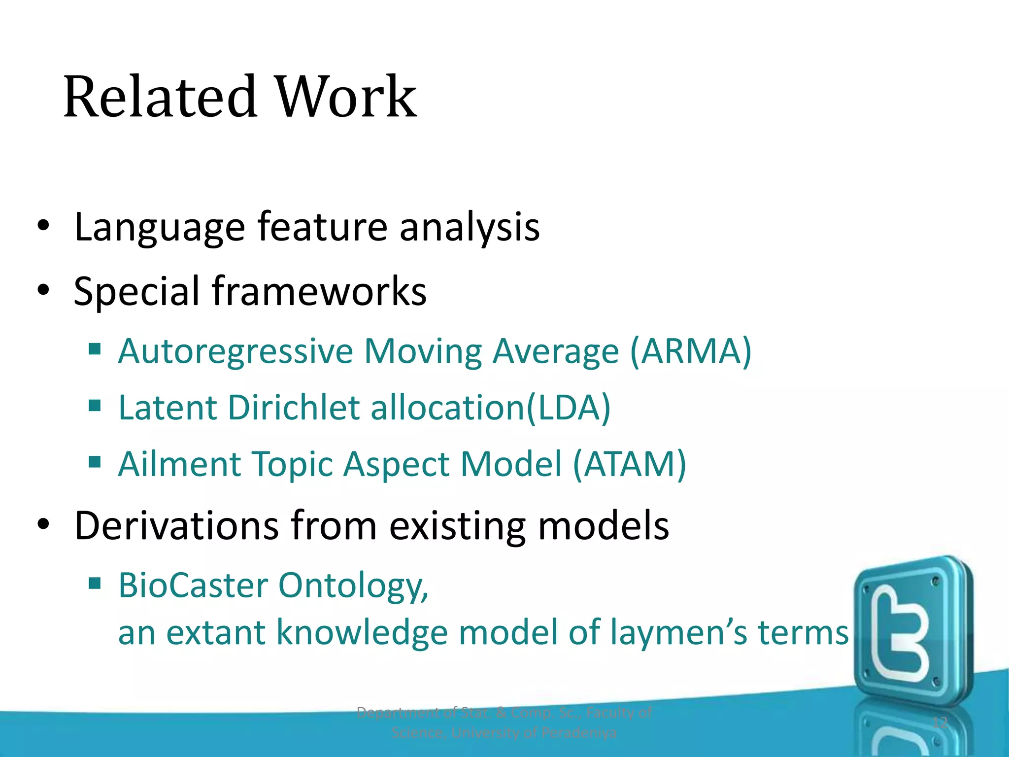 Related Work
• Language feature analysis
• Special frameworks
 Autoregressive Moving Average (ARMA)
 Latent Dirichlet allocation(LDA)
 Ailment Topic Aspect Model (ATAM)
• Derivations from existing models
 BioCaster Ontology,
an extant knowledge model of laymen’s terms
Department of Stat. & Comp. Sc., Faculty of
Science, University of Peradeniya
12
 