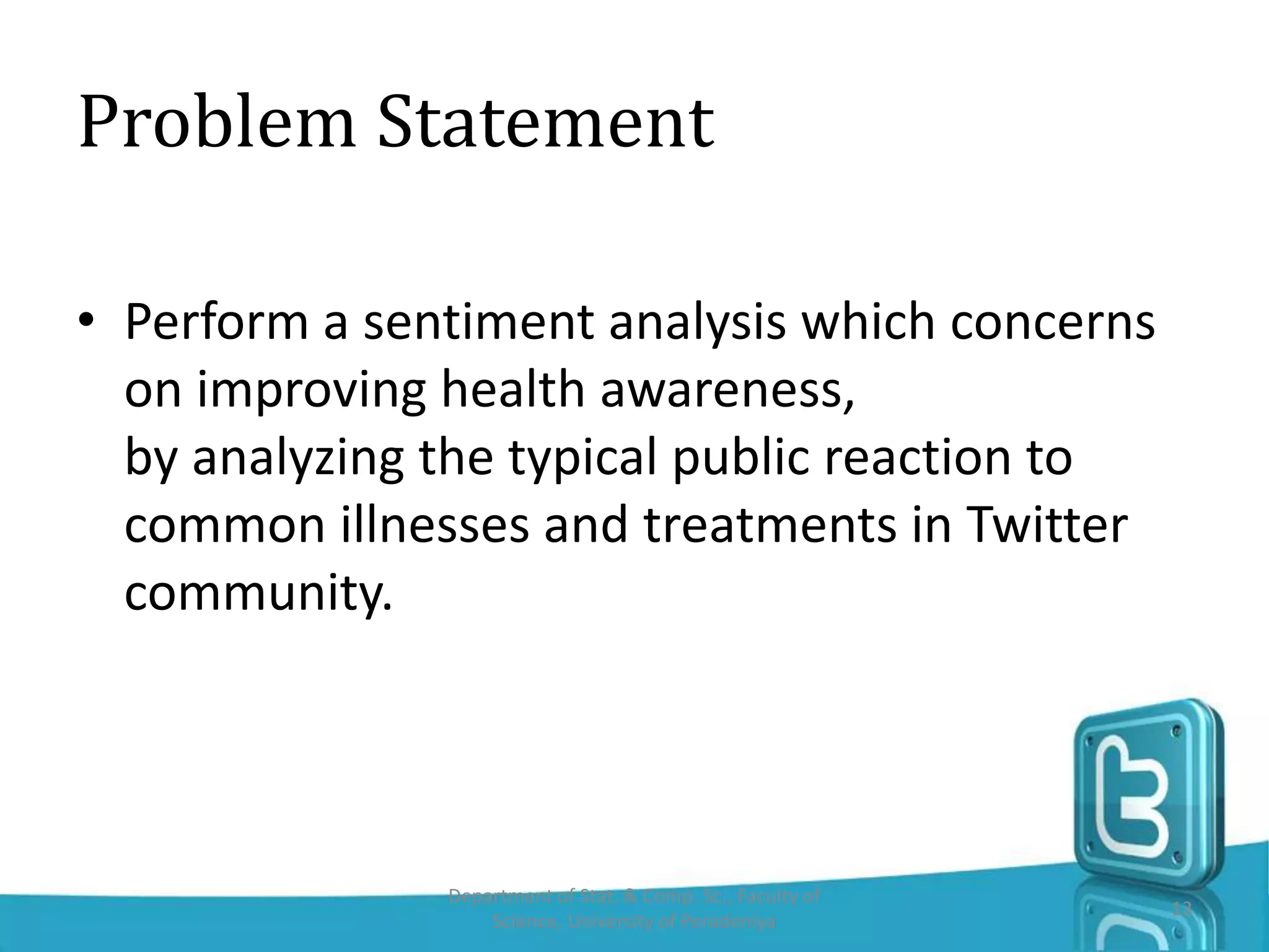 Problem Statement
• Perform a sentiment analysis which concerns
on improving health awareness,
by analyzing the typical public reaction to
common illnesses and treatments in Twitter
community.
Department of Stat. & Comp. Sc., Faculty of
Science, University of Peradeniya
13
 