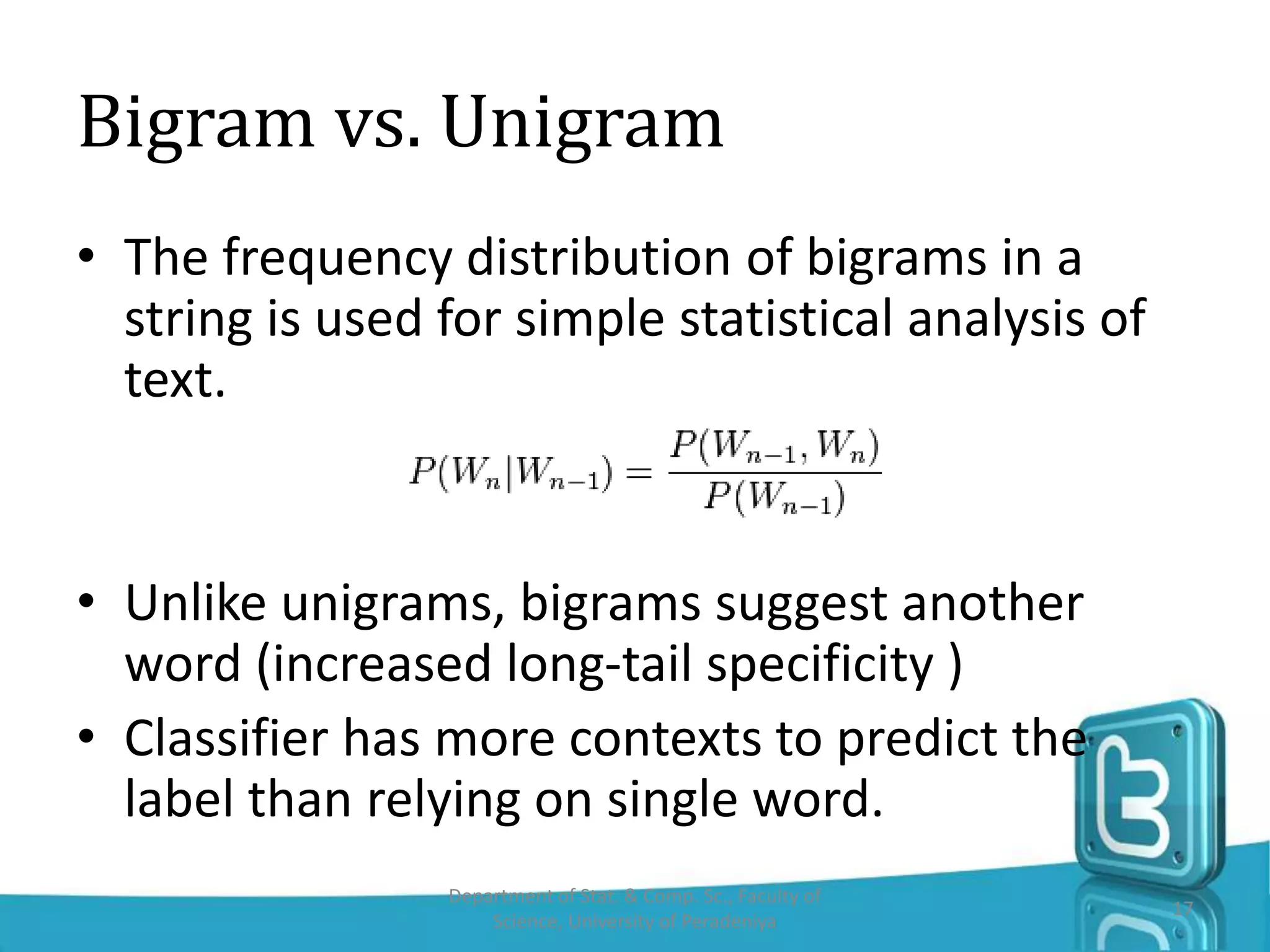 Bigram vs. Unigram
• The frequency distribution of bigrams in a
string is used for simple statistical analysis of
text.
• Unlike unigrams, bigrams suggest another
word (increased long-tail specificity )
• Classifier has more contexts to predict the
label than relying on single word.
Department of Stat. & Comp. Sc., Faculty of
Science, University of Peradeniya
17
 