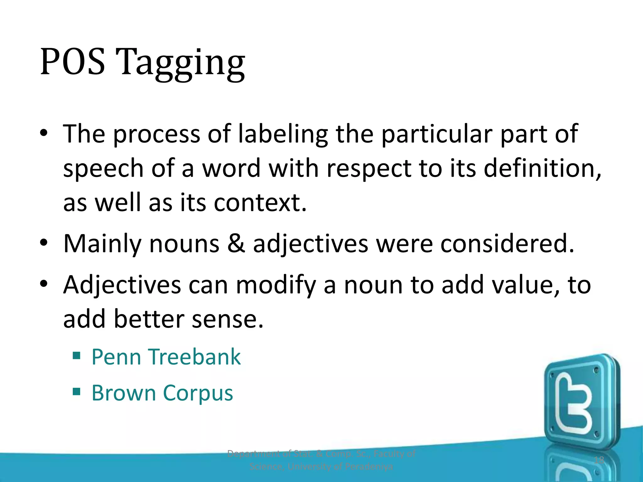 POS Tagging
• The process of labeling the particular part of
speech of a word with respect to its definition,
as well as its context.
• Mainly nouns & adjectives were considered.
• Adjectives can modify a noun to add value, to
add better sense.
 Penn Treebank
 Brown Corpus
Department of Stat. & Comp. Sc., Faculty of
Science, University of Peradeniya
18
 