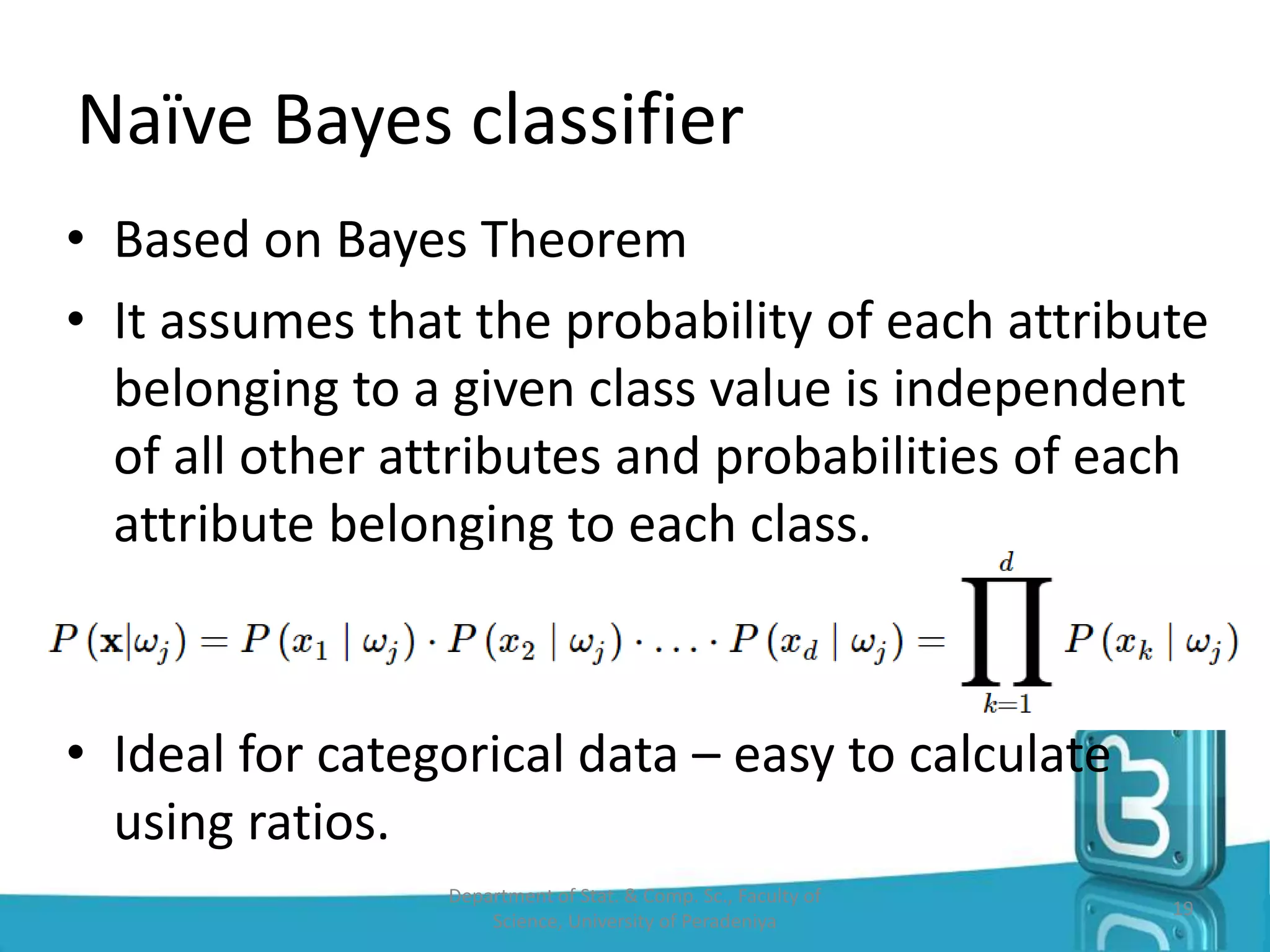 • Based on Bayes Theorem
• It assumes that the probability of each attribute
belonging to a given class value is independent
of all other attributes and probabilities of each
attribute belonging to each class.
• Ideal for categorical data – easy to calculate
using ratios.
Naïve Bayes classifier
19
Department of Stat. & Comp. Sc., Faculty of
Science, University of Peradeniya
 