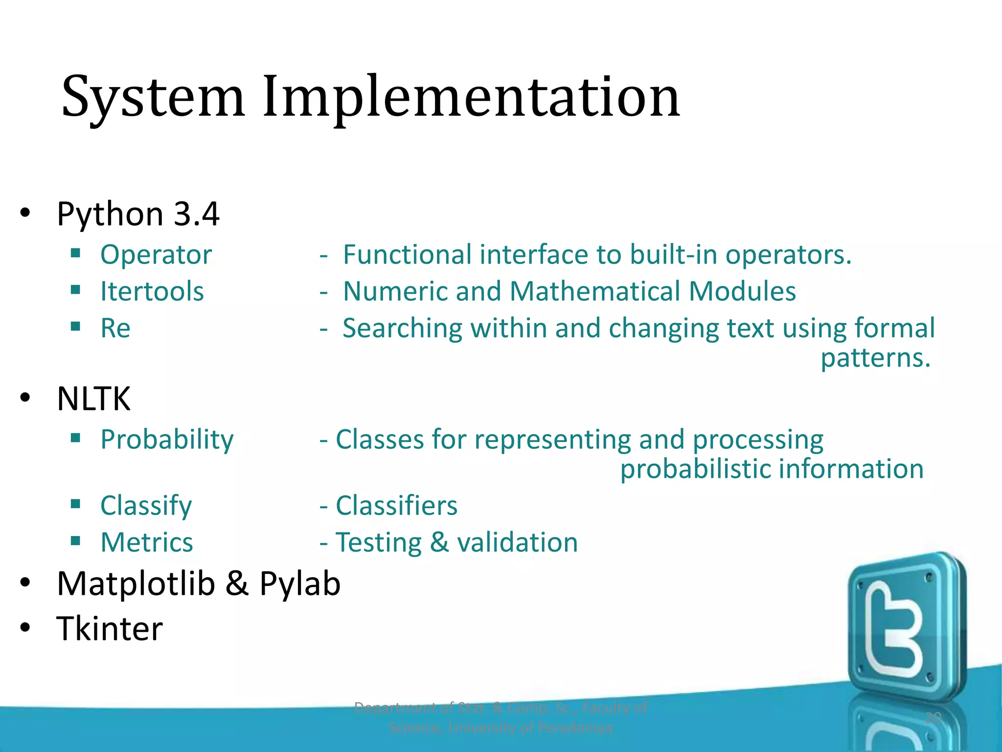 System Implementation
• Python 3.4
 Operator - Functional interface to built-in operators.
 Itertools - Numeric and Mathematical Modules
 Re - Searching within and changing text using formal
patterns.
• NLTK
 Probability - Classes for representing and processing
probabilistic information
 Classify - Classifiers
 Metrics - Testing & validation
• Matplotlib & Pylab
• Tkinter
Department of Stat. & Comp. Sc., Faculty of
Science, University of Peradeniya
20
 