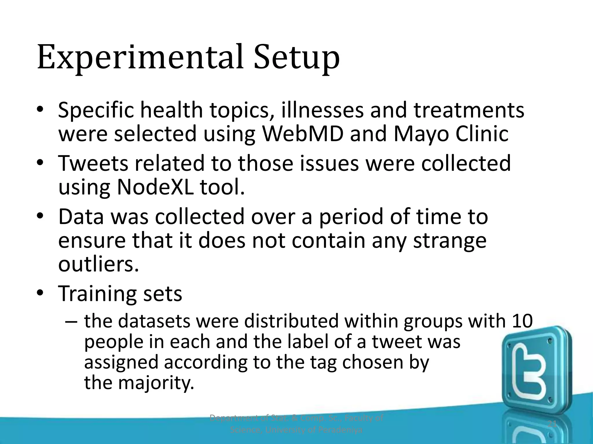 Experimental Setup
• Specific health topics, illnesses and treatments
were selected using WebMD and Mayo Clinic
• Tweets related to those issues were collected
using NodeXL tool.
• Data was collected over a period of time to
ensure that it does not contain any strange
outliers.
• Training sets
– the datasets were distributed within groups with 10
people in each and the label of a tweet was
assigned according to the tag chosen by
the majority.
Department of Stat. & Comp. Sc., Faculty of
Science, University of Peradeniya
21
 