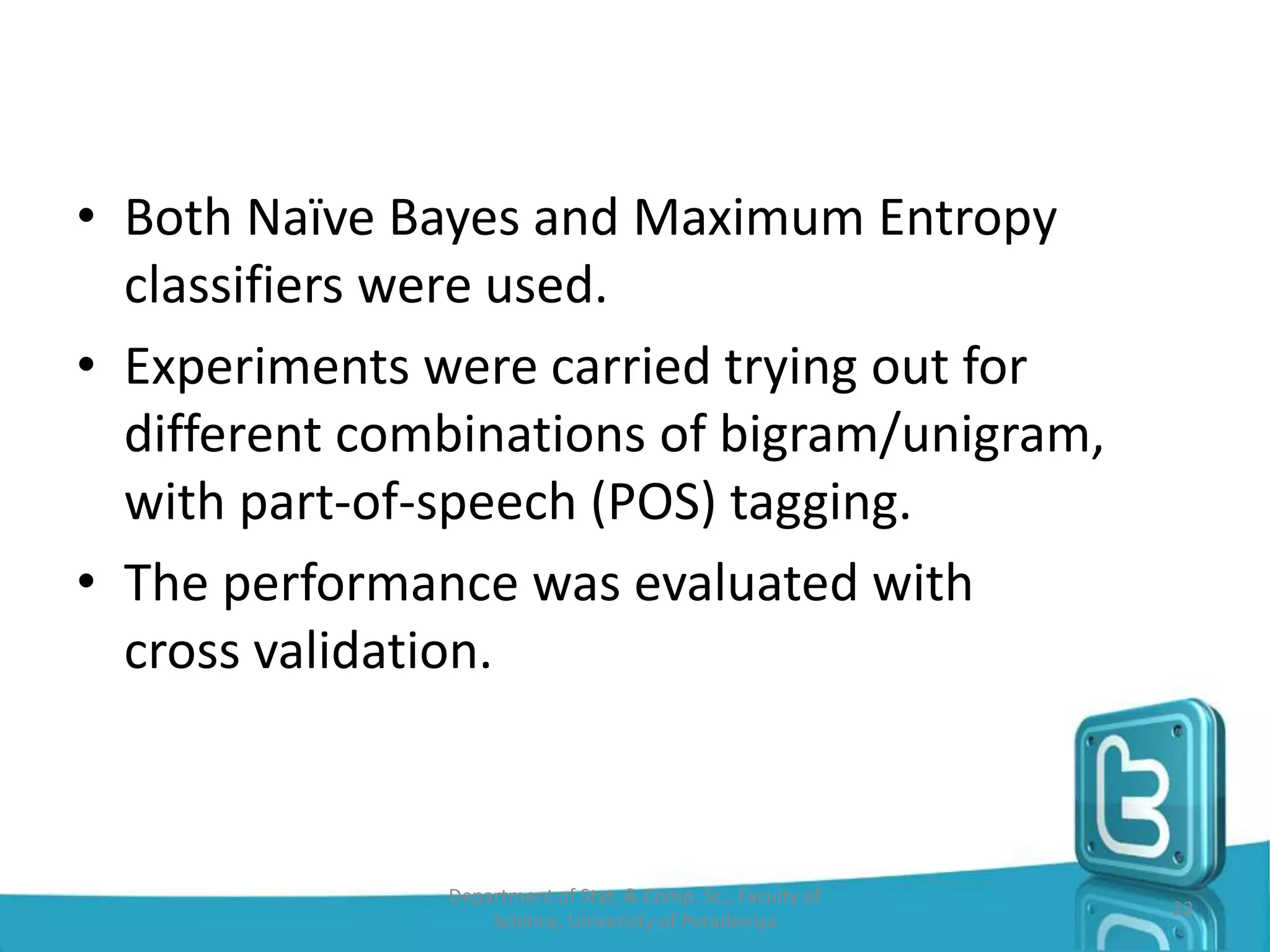 • Both Naïve Bayes and Maximum Entropy
classifiers were used.
• Experiments were carried trying out for
different combinations of bigram/unigram,
with part-of-speech (POS) tagging.
• The performance was evaluated with
cross validation.
Department of Stat. & Comp. Sc., Faculty of
Science, University of Peradeniya
22
 