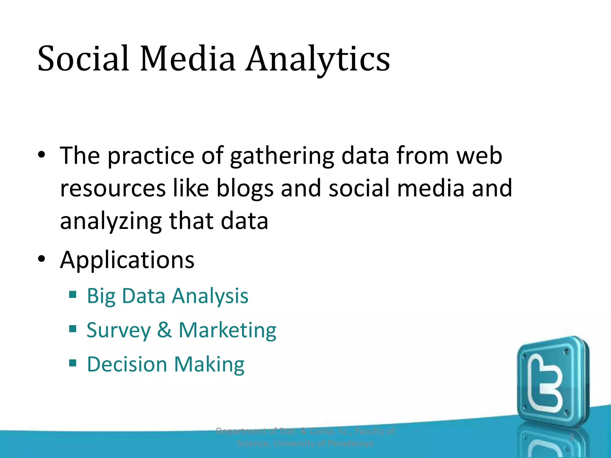 Social Media Analytics
• The practice of gathering data from web
resources like blogs and social media and
analyzing that data
• Applications
 Big Data Analysis
 Survey & Marketing
 Decision Making
Department of Stat. & Comp. Sc., Faculty of
Science, University of Peradeniya
3
 