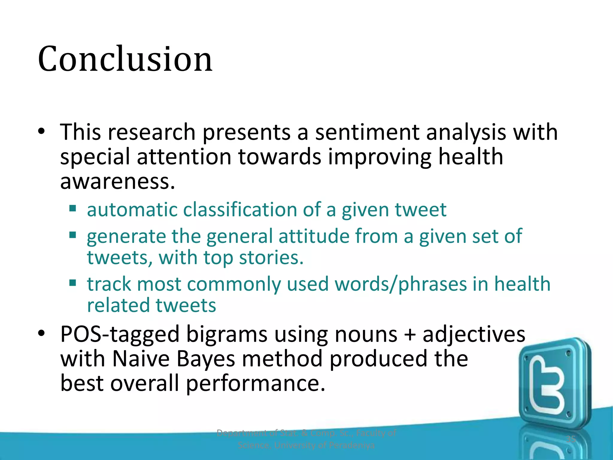 Conclusion
• This research presents a sentiment analysis with
special attention towards improving health
awareness.
 automatic classification of a given tweet
 generate the general attitude from a given set of
tweets, with top stories.
 track most commonly used words/phrases in health
related tweets
• POS-tagged bigrams using nouns + adjectives
with Naive Bayes method produced the
best overall performance.
Department of Stat. & Comp. Sc., Faculty of
Science, University of Peradeniya
35
 