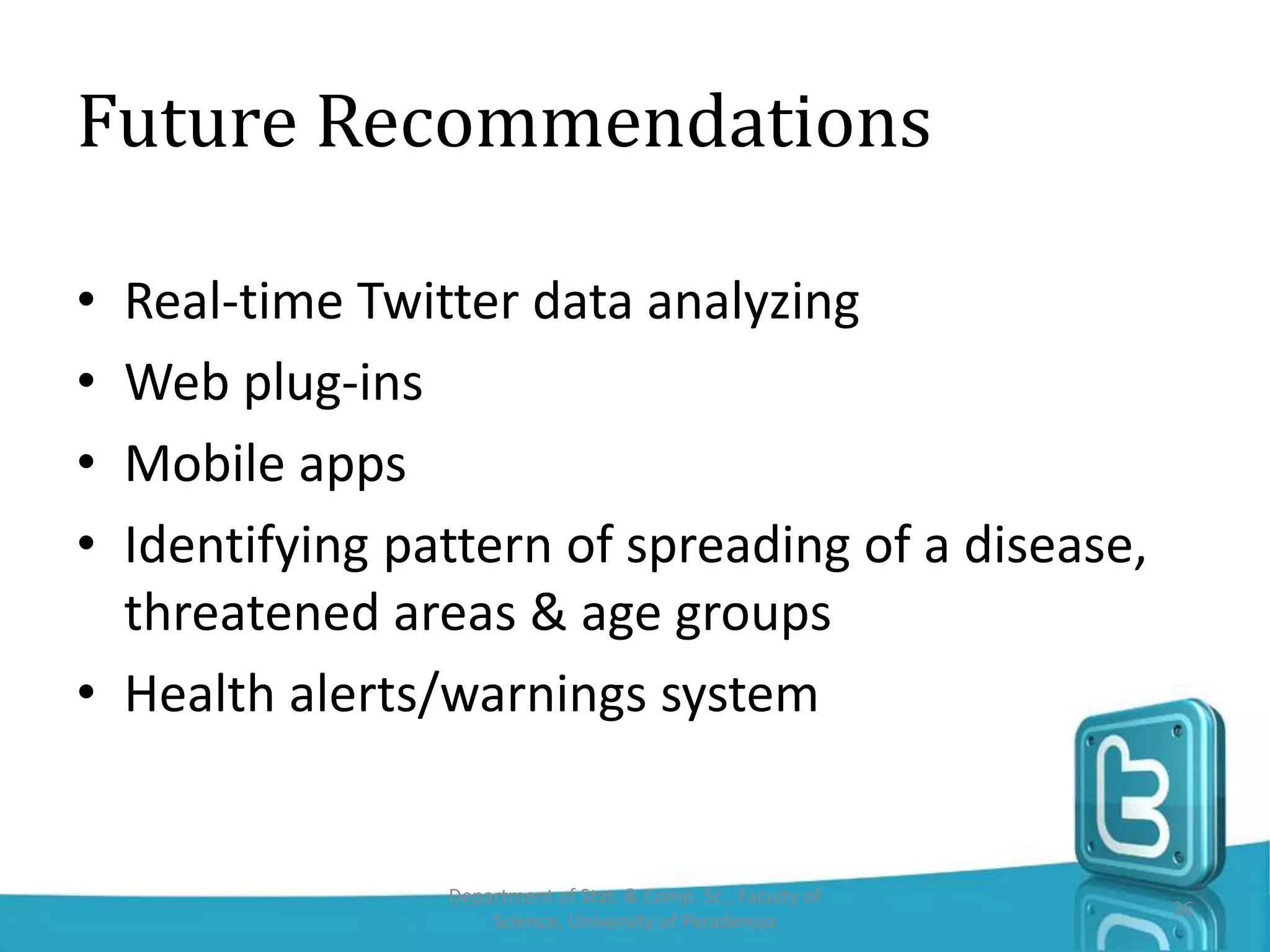 Future Recommendations
• Real-time Twitter data analyzing
• Web plug-ins
• Mobile apps
• Identifying pattern of spreading of a disease,
threatened areas & age groups
• Health alerts/warnings system
Department of Stat. & Comp. Sc., Faculty of
Science, University of Peradeniya
36
 