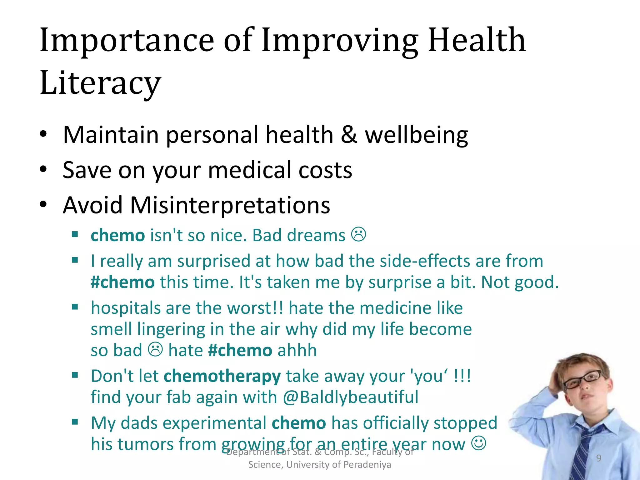 Importance of Improving Health
Literacy
• Maintain personal health & wellbeing
• Save on your medical costs
• Avoid Misinterpretations
 chemo isn't so nice. Bad dreams 
 I really am surprised at how bad the side-effects are from
#chemo this time. It's taken me by surprise a bit. Not good.
 hospitals are the worst!! hate the medicine like
smell lingering in the air why did my life become
so bad  hate #chemo ahhh
 Don't let chemotherapy take away your 'you‘ !!!
find your fab again with @Baldlybeautiful
 My dads experimental chemo has officially stopped
his tumors from growing for an entire year now 
9
Department of Stat. & Comp. Sc., Faculty of
Science, University of Peradeniya
 