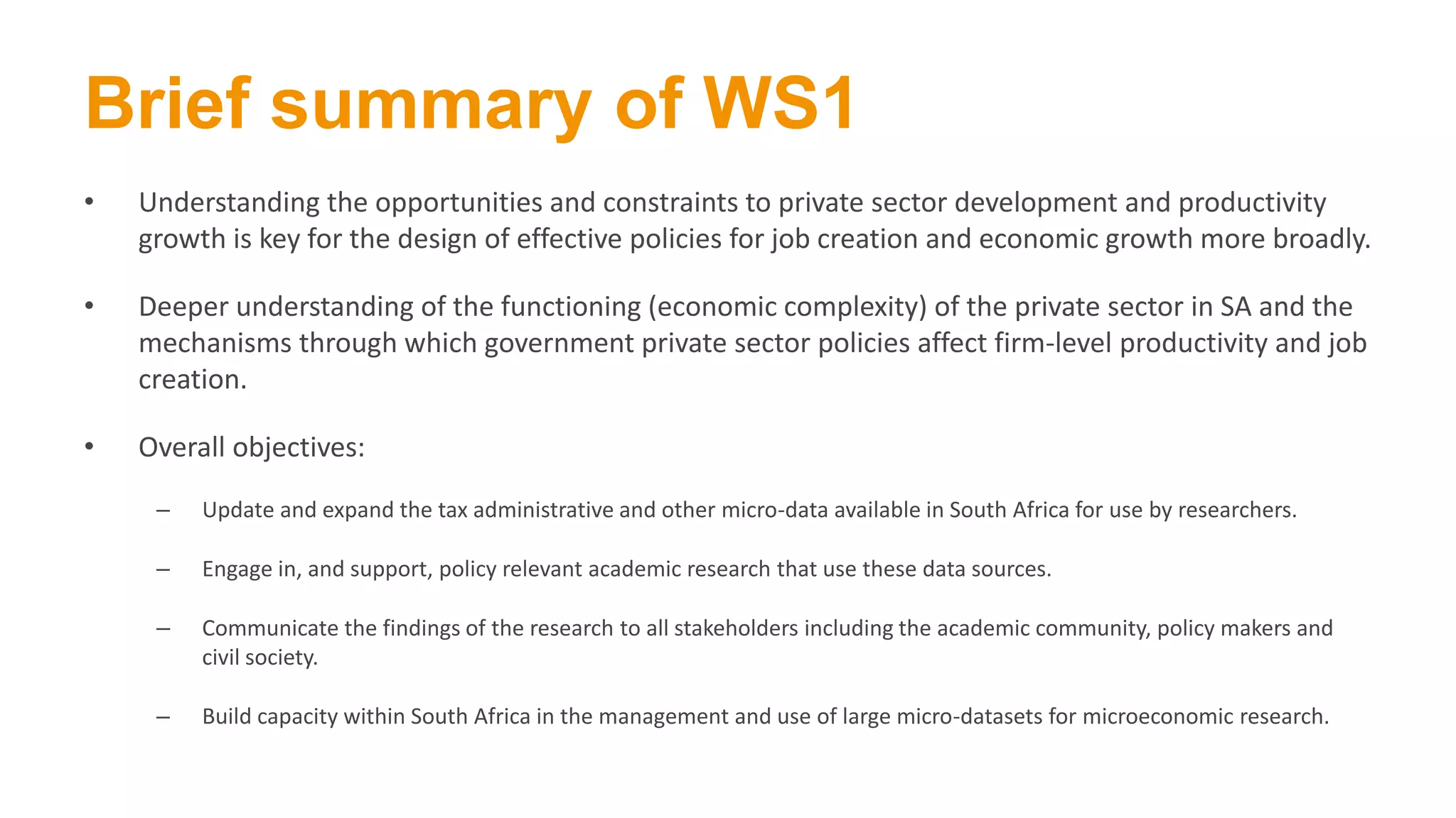 Brief summary of WS1
• Understanding the opportunities and constraints to private sector development and productivity
growth is key for the design of effective policies for job creation and economic growth more broadly.
• Deeper understanding of the functioning (economic complexity) of the private sector in SA and the
mechanisms through which government private sector policies affect firm-level productivity and job
creation.
• Overall objectives:
– Update and expand the tax administrative and other micro-data available in South Africa for use by researchers.
– Engage in, and support, policy relevant academic research that use these data sources.
– Communicate the findings of the research to all stakeholders including the academic community, policy makers and
civil society.
– Build capacity within South Africa in the management and use of large micro-datasets for microeconomic research.
 