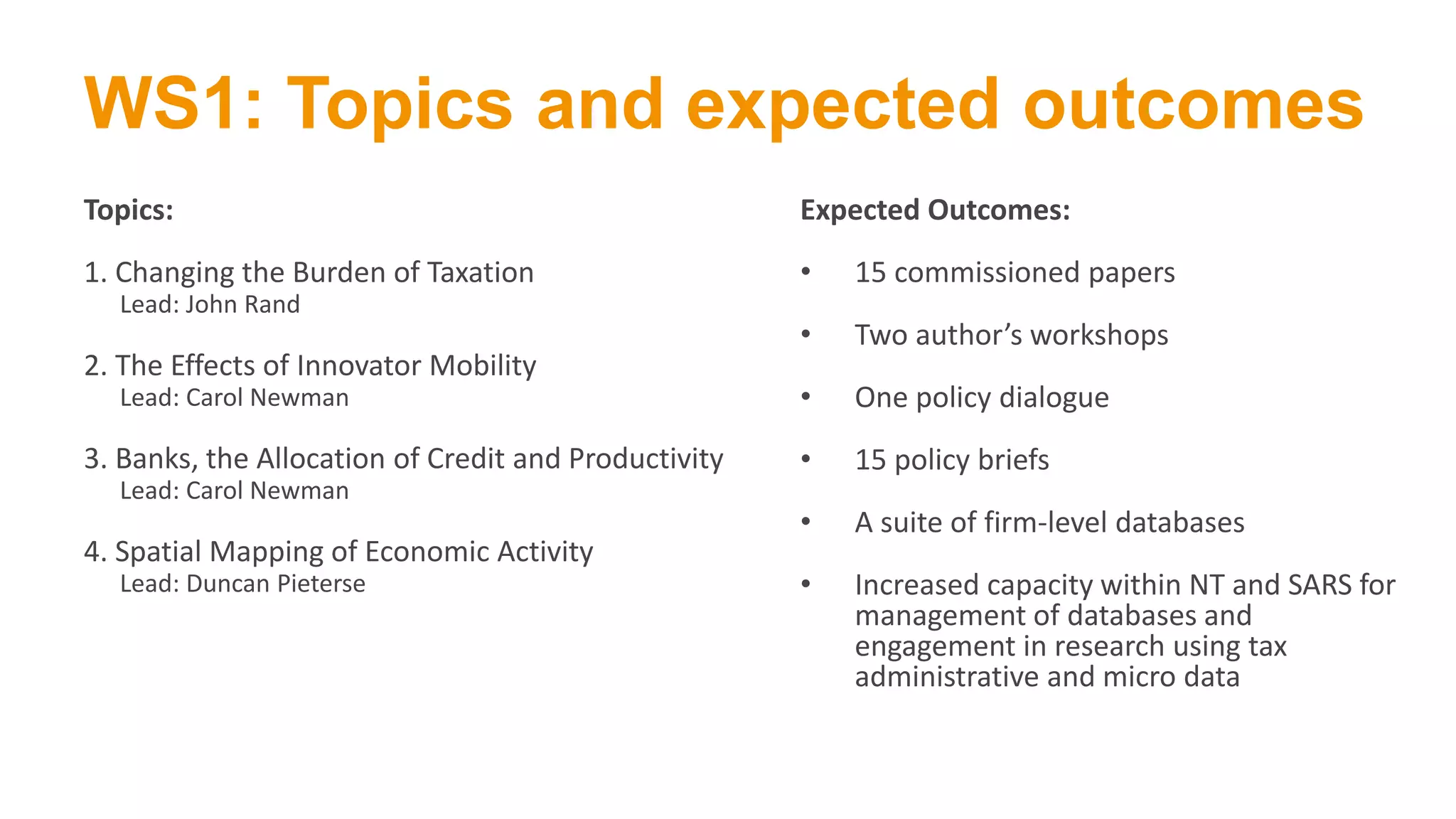 WS1: Topics and expected outcomes
Topics:
1. Changing the Burden of Taxation
Lead: John Rand
2. The Effects of Innovator Mobility
Lead: Carol Newman
3. Banks, the Allocation of Credit and Productivity
Lead: Carol Newman
4. Spatial Mapping of Economic Activity
Lead: Duncan Pieterse
Expected Outcomes:
• 15 commissioned papers
• Two author’s workshops
• One policy dialogue
• 15 policy briefs
• A suite of firm-level databases
• Increased capacity within NT and SARS for
management of databases and
engagement in research using tax
administrative and micro data
 