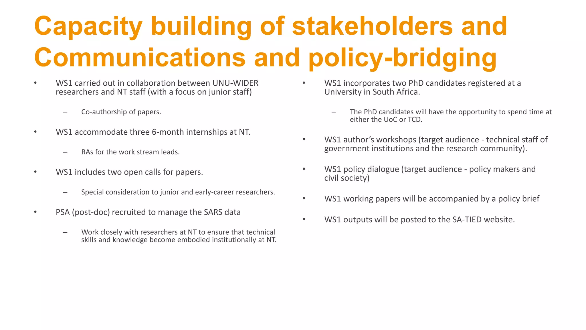 Capacity building of stakeholders and
Communications and policy-bridging
• WS1 carried out in collaboration between UNU-WIDER
researchers and NT staff (with a focus on junior staff)
– Co-authorship of papers.
• WS1 accommodate three 6-month internships at NT.
– RAs for the work stream leads.
• WS1 includes two open calls for papers.
– Special consideration to junior and early-career researchers.
• PSA (post-doc) recruited to manage the SARS data
– Work closely with researchers at NT to ensure that technical
skills and knowledge become embodied institutionally at NT.
• WS1 incorporates two PhD candidates registered at a
University in South Africa.
– The PhD candidates will have the opportunity to spend time at
either the UoC or TCD.
• WS1 author’s workshops (target audience - technical staff of
government institutions and the research community).
• WS1 policy dialogue (target audience - policy makers and
civil society)
• WS1 working papers will be accompanied by a policy brief
• WS1 outputs will be posted to the SA-TIED website.
 