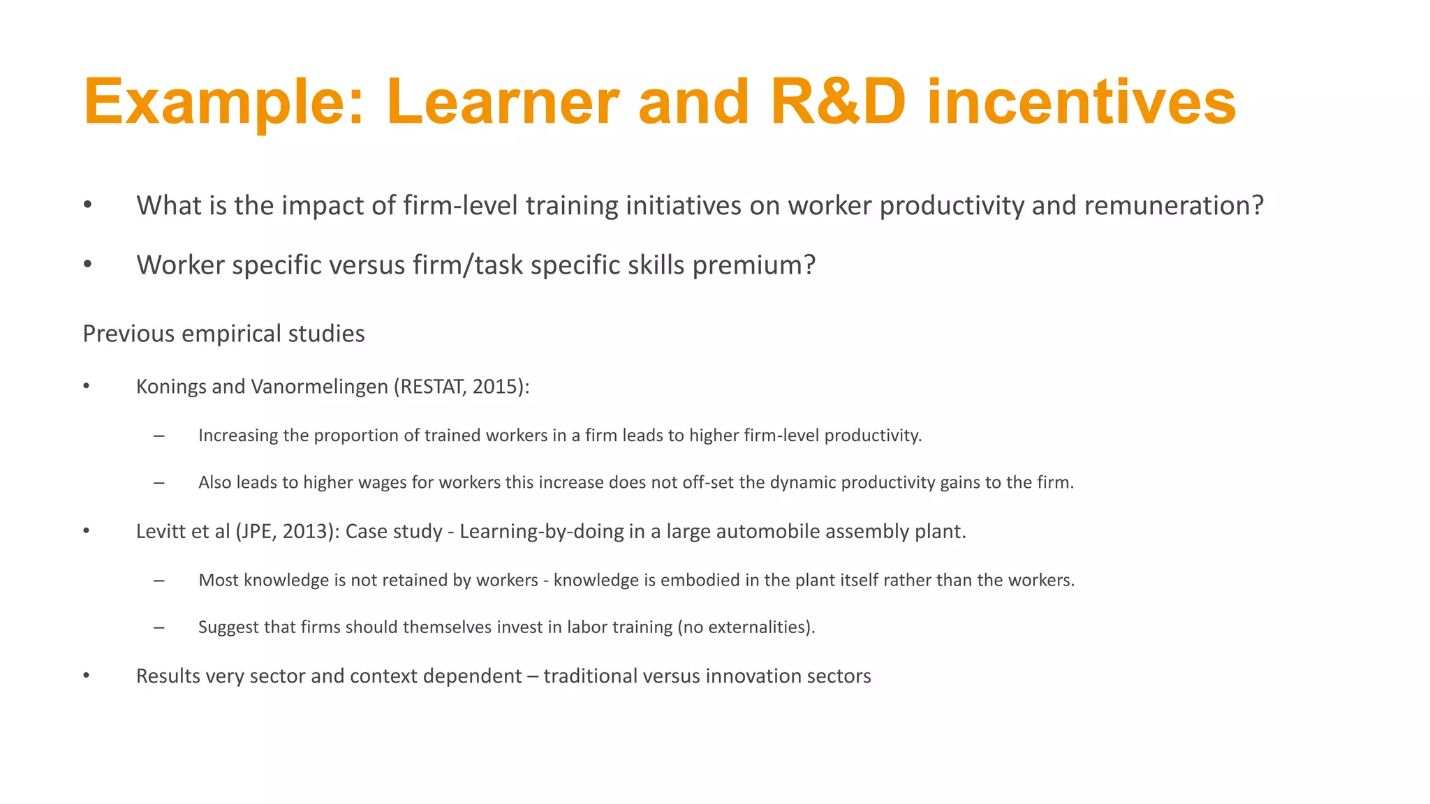 Example: Learner and R&D incentives
• What is the impact of firm-level training initiatives on worker productivity and remuneration?
• Worker specific versus firm/task specific skills premium?
Previous empirical studies
• Konings and Vanormelingen (RESTAT, 2015):
– Increasing the proportion of trained workers in a firm leads to higher firm-level productivity.
– Also leads to higher wages for workers this increase does not off-set the dynamic productivity gains to the firm.
• Levitt et al (JPE, 2013): Case study - Learning-by-doing in a large automobile assembly plant.
– Most knowledge is not retained by workers - knowledge is embodied in the plant itself rather than the workers.
– Suggest that firms should themselves invest in labor training (no externalities).
• Results very sector and context dependent – traditional versus innovation sectors
 