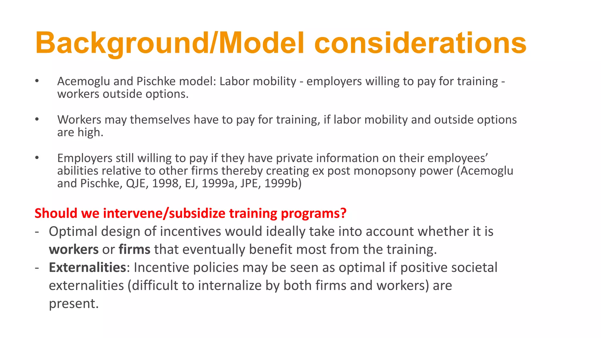 Background/Model considerations
• Acemoglu and Pischke model: Labor mobility - employers willing to pay for training -
workers outside options.
• Workers may themselves have to pay for training, if labor mobility and outside options
are high.
• Employers still willing to pay if they have private information on their employees’
abilities relative to other firms thereby creating ex post monopsony power (Acemoglu
and Pischke, QJE, 1998, EJ, 1999a, JPE, 1999b)
Should we intervene/subsidize training programs?
- Optimal design of incentives would ideally take into account whether it is
workers or firms that eventually benefit most from the training.
- Externalities: Incentive policies may be seen as optimal if positive societal
externalities (difficult to internalize by both firms and workers) are
present.
 