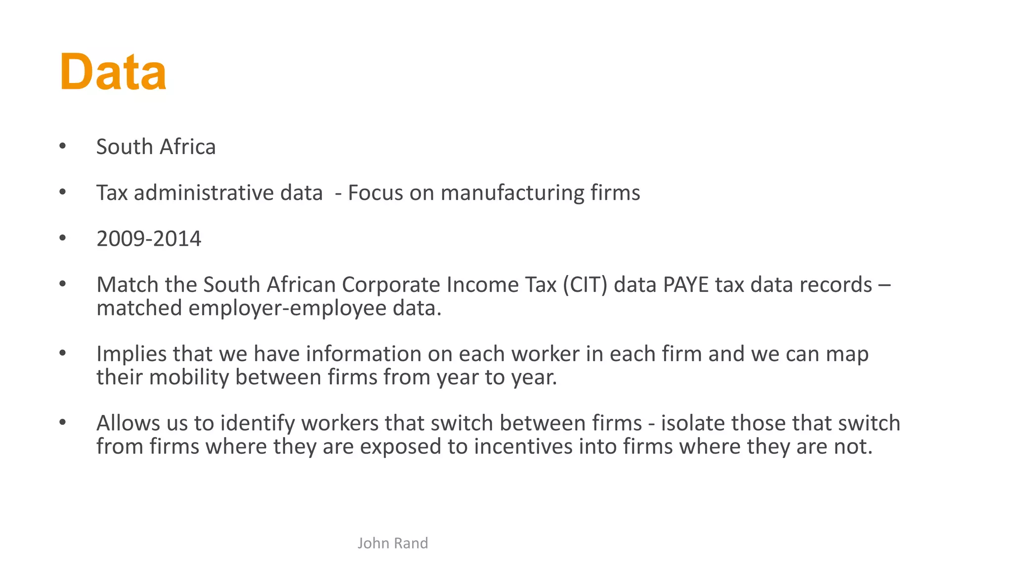 Data
• South Africa
• Tax administrative data - Focus on manufacturing firms
• 2009-2014
• Match the South African Corporate Income Tax (CIT) data PAYE tax data records –
matched employer-employee data.
• Implies that we have information on each worker in each firm and we can map
their mobility between firms from year to year.
• Allows us to identify workers that switch between firms - isolate those that switch
from firms where they are exposed to incentives into firms where they are not.
John Rand
 