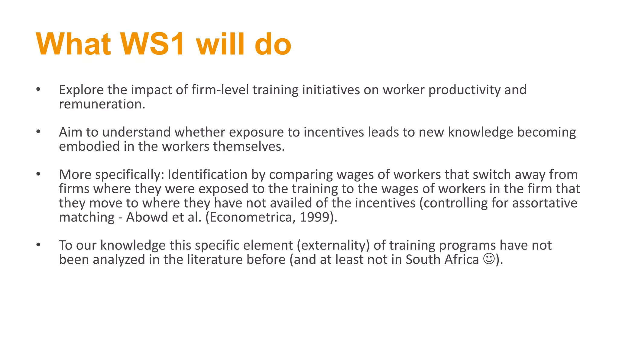 What WS1 will do
• Explore the impact of firm-level training initiatives on worker productivity and
remuneration.
• Aim to understand whether exposure to incentives leads to new knowledge becoming
embodied in the workers themselves.
• More specifically: Identification by comparing wages of workers that switch away from
firms where they were exposed to the training to the wages of workers in the firm that
they move to where they have not availed of the incentives (controlling for assortative
matching - Abowd et al. (Econometrica, 1999).
• To our knowledge this specific element (externality) of training programs have not
been analyzed in the literature before (and at least not in South Africa ).
 