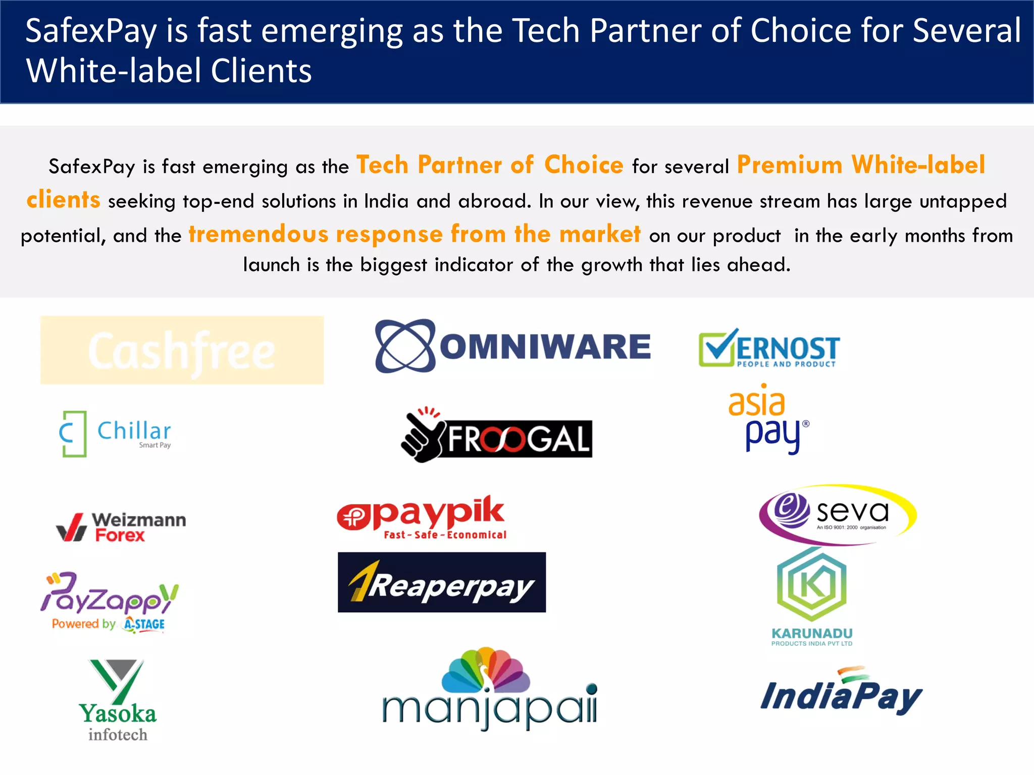 SafexPay is fast emerging as the Tech Partner of Choice for Several
White-label Clients
SafexPay is fast emerging as the Tech Partner of Choice for several Premium White-label
clients seeking top-end solutions in India and abroad. In our view, this revenue stream has large untapped
potential, and the tremendous response from the market on our product in the early months from
launch is the biggest indicator of the growth that lies ahead.
 