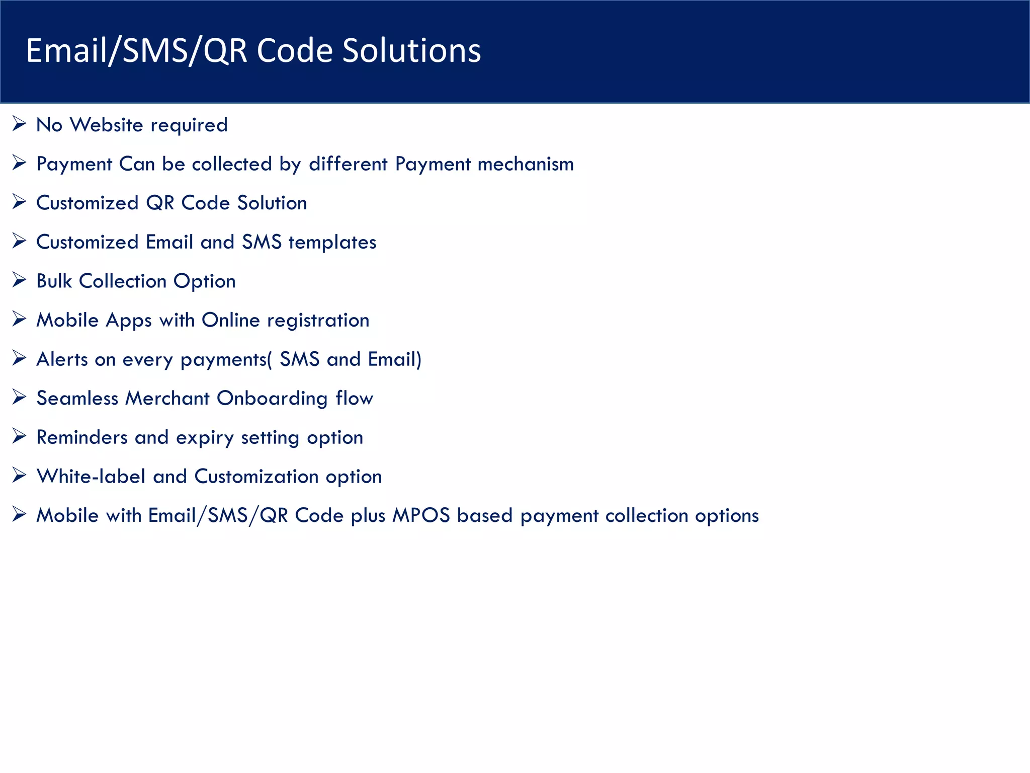Email/SMS/QR Code Solutions
➢ No Website required
➢ Payment Can be collected by different Payment mechanism
➢ Customized QR Code Solution
➢ Customized Email and SMS templates
➢ Bulk Collection Option
➢ Mobile Apps with Online registration
➢ Alerts on every payments( SMS and Email)
➢ Seamless Merchant Onboarding flow
➢ Reminders and expiry setting option
➢ White-label and Customization option
➢ Mobile with Email/SMS/QR Code plus MPOS based payment collection options
 