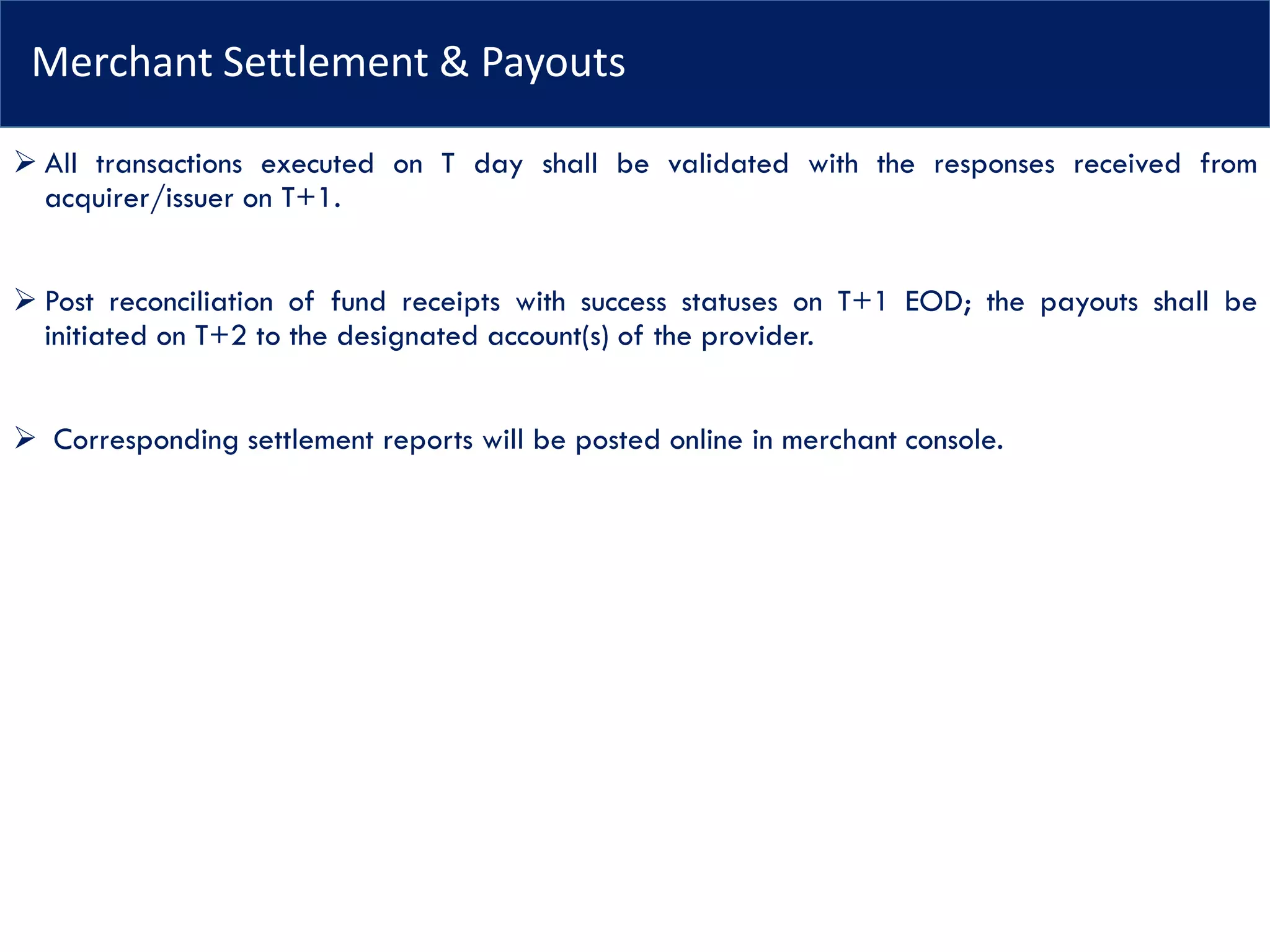 Merchant Settlement & Payouts
➢ All transactions executed on T day shall be validated with the responses received from
acquirer/issuer on T+1.
➢ Post reconciliation of fund receipts with success statuses on T+1 EOD; the payouts shall be
initiated on T+2 to the designated account(s) of the provider.
➢ Corresponding settlement reports will be posted online in merchant console.
 