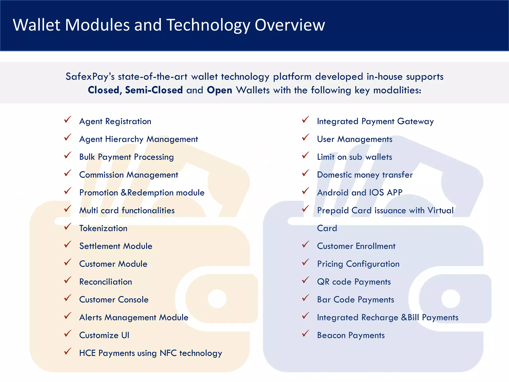 Wallet Modules and Technology Overview
✓ Agent Registration
✓ Agent Hierarchy Management
✓ Bulk Payment Processing
✓ Commission Management
✓ Promotion &Redemption module
✓ Multi card functionalities
✓ Tokenization
✓ Settlement Module
✓ Customer Module
✓ Reconciliation
✓ Customer Console
✓ Alerts Management Module
✓ Customize UI
✓ HCE Payments using NFC technology
✓ Integrated Payment Gateway
✓ User Managements
✓ Limit on sub wallets
✓ Domestic money transfer
✓ Android and IOS APP
✓ Prepaid Card issuance with Virtual
Card
✓ Customer Enrollment
✓ Pricing Configuration
✓ QR code Payments
✓ Bar Code Payments
✓ Integrated Recharge &Bill Payments
✓ Beacon Payments
SafexPay’s state-of-the-art wallet technology platform developed in-house supports
Closed, Semi-Closed and Open Wallets with the following key modalities:
 