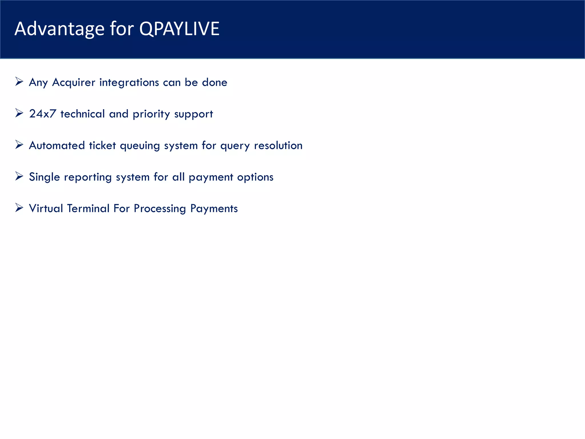 Advantage for QPAYLIVE
➢ Any Acquirer integrations can be done
➢ 24x7 technical and priority support
➢ Automated ticket queuing system for query resolution
➢ Single reporting system for all payment options
➢ Virtual Terminal For Processing Payments
 