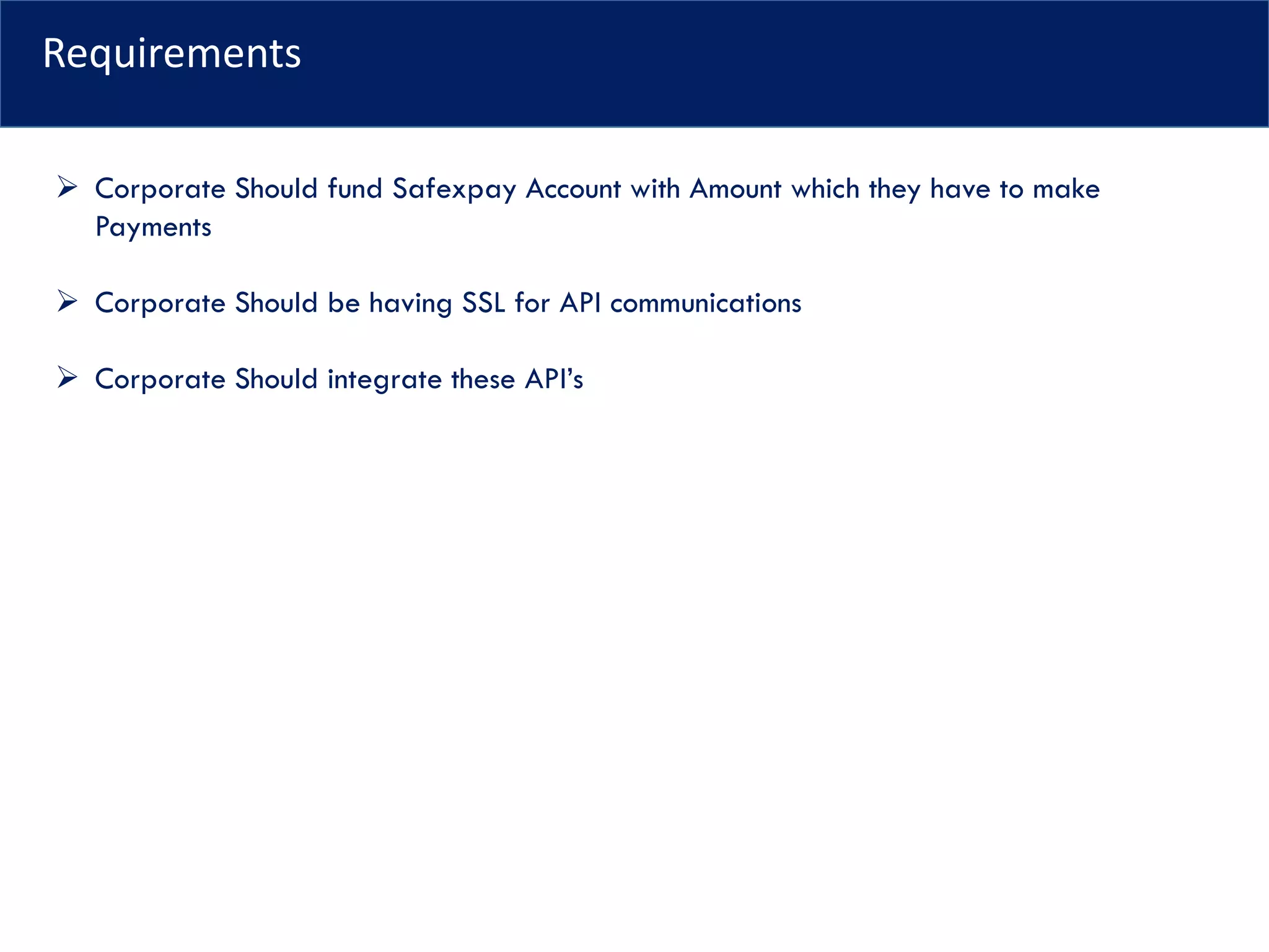 Requirements
➢ Corporate Should fund Safexpay Account with Amount which they have to make
Payments
➢ Corporate Should be having SSL for API communications
➢ Corporate Should integrate these API’s
 