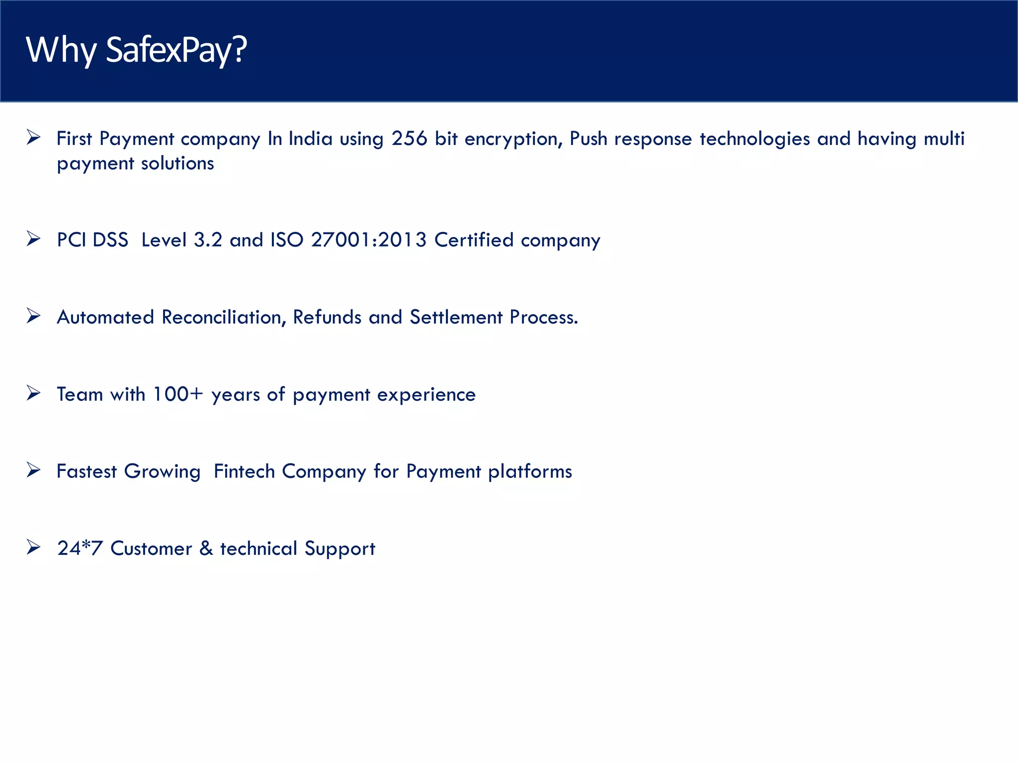 Why SafexPay?
➢ First Payment company In India using 256 bit encryption, Push response technologies and having multi
payment solutions
➢ PCI DSS Level 3.2 and ISO 27001:2013 Certified company
➢ Automated Reconciliation, Refunds and Settlement Process.
➢ Team with 100+ years of payment experience
➢ Fastest Growing Fintech Company for Payment platforms
➢ 24*7 Customer & technical Support
 