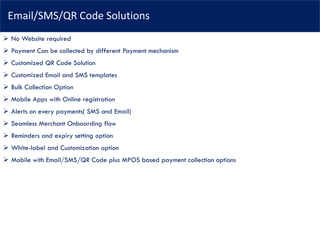Email/SMS/QR Code Solutions
➢ No Website required
➢ Payment Can be collected by different Payment mechanism
➢ Customized QR Code Solution
➢ Customized Email and SMS templates
➢ Bulk Collection Option
➢ Mobile Apps with Online registration
➢ Alerts on every payments( SMS and Email)
➢ Seamless Merchant Onboarding flow
➢ Reminders and expiry setting option
➢ White-label and Customization option
➢ Mobile with Email/SMS/QR Code plus MPOS based payment collection options
 
