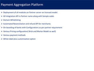 Payment Aggregation Platform
➢ Deployment of all modules on Partner server on licensed model.
➢ All Integration API in Partner name along with Sample codes
➢ Domain Whitelisting
➢ Automated Reconciliation and refund API for merchants
➢ On-boarding of banks with Configurations as per partner requirement
➢ Various Pricing configuration( Brick and Mortar Model as well)
➢ Various payment methods
➢ White-label plus customization option
 