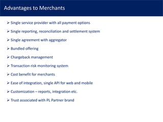 Advantages to Merchants
➢ Single service provider with all payment options
➢ Single reporting, reconciliation and settlement system
➢ Single agreement with aggregator
➢ Bundled offering
➢ Chargeback management
➢ Transaction risk monitoring system
➢ Cost benefit for merchants
➢ Ease of integration, single API for web and mobile
➢ Customization – reports, integration etc.
➢ Trust associated with PL Partner brand
 