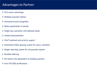 Advantages to Partner
➢ First mover advantage
➢ Multiple payment options
➢ Increased brand recognition
➢ Better penetration in market
➢ Single day activation with selected banks
➢ Limited documentation
➢ 24x7 technical and priority support
➢ Automated ticket queuing system for query resolution
➢ Single reporting system for all payment options
➢ Bundled offering
➢ No need to be dependent on banking partners
➢ Own PCI DSS certifications
 