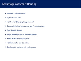 Advantages of Smart Routing
➢ Seamless Transaction flow.
➢ Higher Success ratio
➢ No Need of Changing integration API
➢ Dynamic Switching between various Payment options
➢ Onus Specific Routing
➢ Single Integration for all payment options
➢ Admin Portal for changing rules
➢ Notifications for any downtimes
➢ Configurable platform with various rules
 