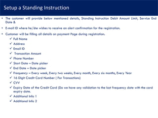 Setup a Standing Instruction
• The customer will provide below mentioned details, Standing Instruction Debit Amount Limit, Service End
Date &
• E-mail ID where he/she wishes to receive an alert confirmation for the registration.
• Customer will be filling all details on payment Page during registration.
✓ Full Name
✓ Address
✓ Email ID
✓ Transaction Amount
✓ Phone Number
✓ Start Date – Date picker
✓ End Date – Date picker
✓ Frequency – Every week, Every two weeks, Every month, Every six months, Every Year
✓ 16 Digit Credit Card Number ( For Transactions)
✓ CVV
✓ Expiry Date of the Credit Card (Do we have any validation to the last frequency date with the card
expiry date.
✓ Additional Info 1
✓ Additional Info 2
 