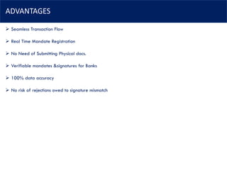 ADVANTAGES
➢ Seamless Transaction Flow
➢ Real Time Mandate Registration
➢ No Need of Submitting Physical docs.
➢ Verifiable mandates &signatures for Banks
➢ 100% data accuracy
➢ No risk of rejections owed to signature mismatch
 