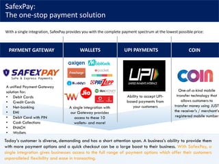 SafexPay:
The one-stop payment solution
With a single integration, SafexPay provides you with the complete payment spectrum at the lowest possible price:
PAYMENT GATEWAY WALLETS UPI PAYMENTS COIN
A unified Payment Gateway
solution for:
• Debit Cards
• Credit Cards
• Net-banking
• EMI
• Debit Card with PIN
• Cash Collections
• ENACH
• Wallets
A single integration with
our Gateway provides
access to these 10
wallets- and more!
Ability to accept UPI-
based payments from
your customers
One-of-a-kind mobile
transfer technology that
allows customers to
transfer money using JUST
the receiver’s / merchant’s
registered mobile number
Today’s customer is diverse, demanding and has a short attention span. A business’s ability to provide them
with more payment options and a quick checkout can be a large boost to their business. With SafexPay, a
single integration gives businesses access to the full range of payment options which offer their customers
unparalleled flexibility and ease in transacting.
 