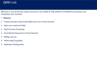 QPAY LIVE
QPayLive is one of the best, simple and easy to use mobile & Web platform available that processes your
transactions over Terminal.
• Features:
➢ Process payment using Credit/Debit card over Virtual terminal
➢ Alerts over email and SMS
➢ Multi Currency Processing
➢ Card Details Captured on Virtual Terminal
➢ Rolling reserves
➢ White label Capability
➢ Settlement Configuration
 