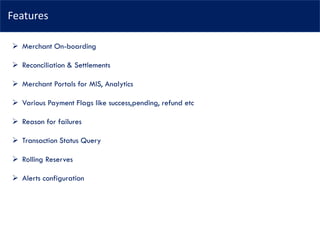 Features
➢ Merchant On-boarding
➢ Reconciliation & Settlements
➢ Merchant Portals for MIS, Analytics
➢ Various Payment Flags like success,pending, refund etc
➢ Reason for failures
➢ Transaction Status Query
➢ Rolling Reserves
➢ Alerts configuration
 