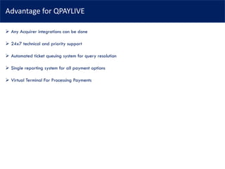 Advantage for QPAYLIVE
➢ Any Acquirer integrations can be done
➢ 24x7 technical and priority support
➢ Automated ticket queuing system for query resolution
➢ Single reporting system for all payment options
➢ Virtual Terminal For Processing Payments
 